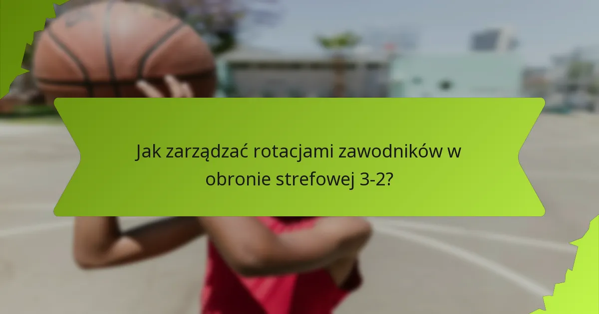 Jak zarządzać rotacjami zawodników w obronie strefowej 3-2?