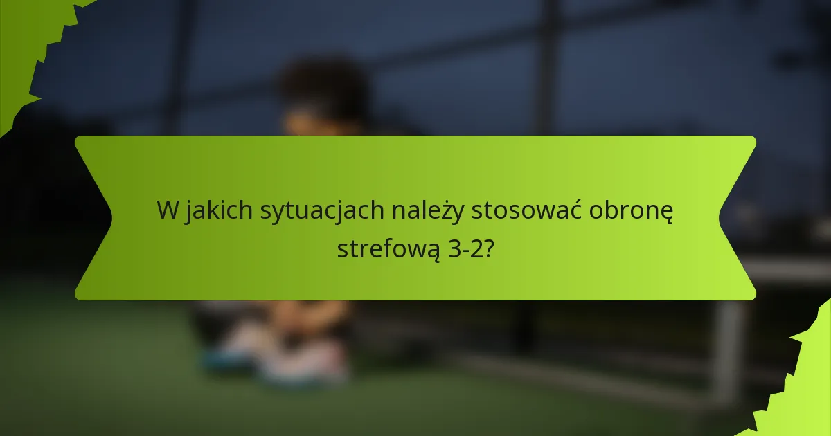 W jakich sytuacjach należy stosować obronę strefową 3-2?